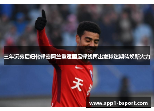 三年沉寂后归化锋霸阿兰重返国足锋线再出发球迷期待焕新火力