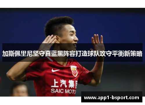 加斯佩里尼坚守真蓝黑阵容打造球队攻守平衡新策略
